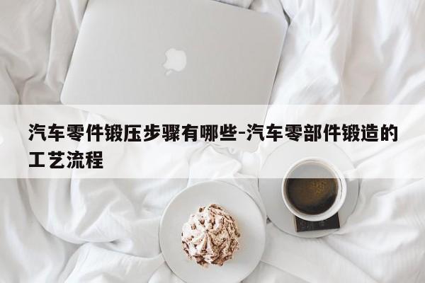 汽車(chē)零件鍛壓步驟有哪些-汽車(chē)零部件鍛造的工藝流程