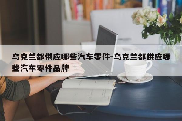 烏克蘭都供應哪些汽車零件-烏克蘭都供應哪些汽車零件品牌