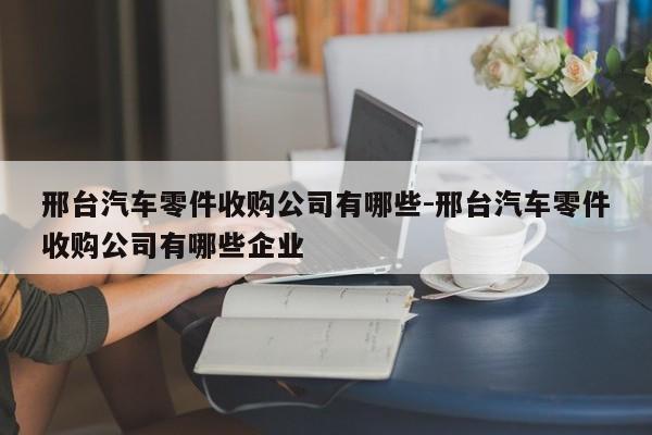 邢臺汽車零件收購公司有哪些-邢臺汽車零件收購公司有哪些企業(yè)