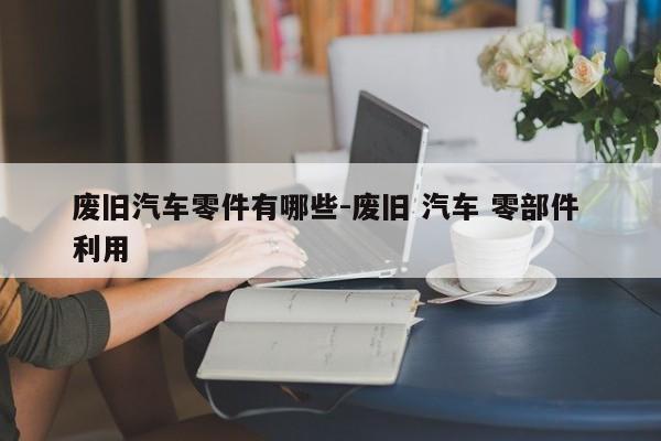 廢舊汽車(chē)零件有哪些-廢舊 汽車(chē) 零部件 利用