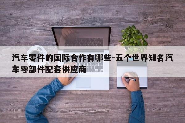 汽車零件的國(guó)際合作有哪些-五個(gè)世界知名汽車零部件配套供應(yīng)商