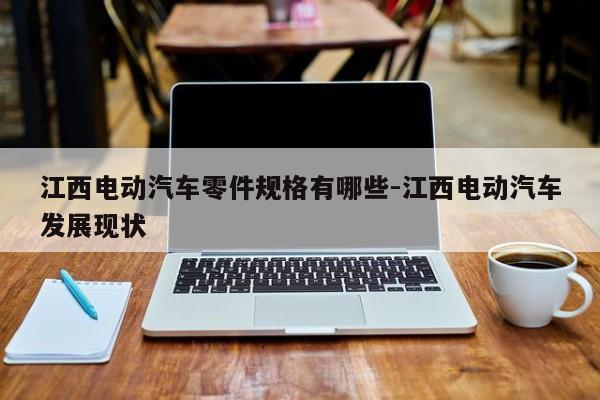 江西電動(dòng)汽車零件規(guī)格有哪些-江西電動(dòng)汽車發(fā)展現(xiàn)狀