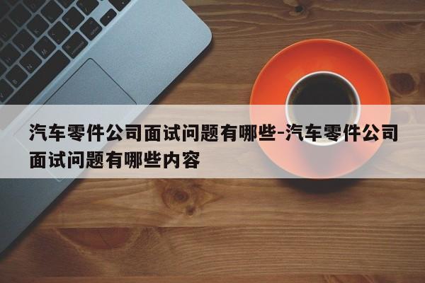 汽車零件公司面試問題有哪些-汽車零件公司面試問題有哪些內容
