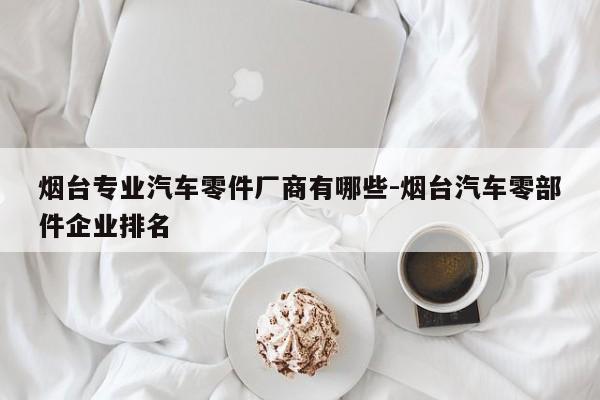 煙臺(tái)專業(yè)汽車(chē)零件廠商有哪些-煙臺(tái)汽車(chē)零部件企業(yè)排名