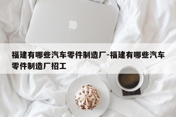 福建有哪些汽車(chē)零件制造廠(chǎng)-福建有哪些汽車(chē)零件制造廠(chǎng)招工