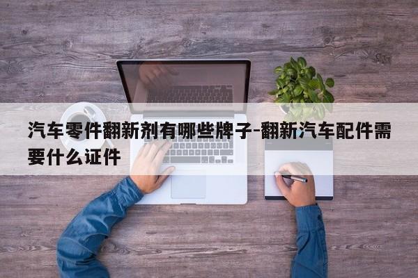 汽車零件翻新劑有哪些牌子-翻新汽車配件需要什么證件