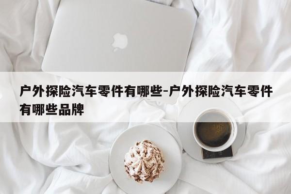 戶外探險(xiǎn)汽車零件有哪些-戶外探險(xiǎn)汽車零件有哪些品牌