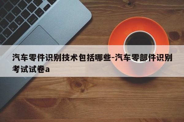 汽車零件識(shí)別技術(shù)包括哪些-汽車零部件識(shí)別考試試卷a