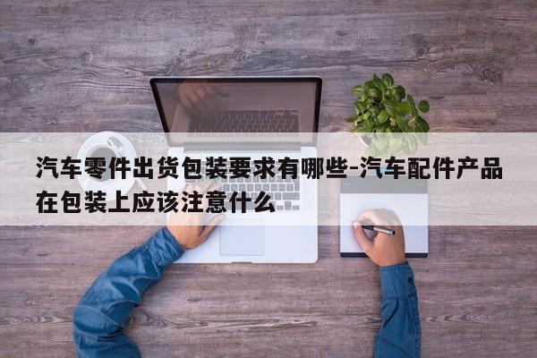 汽車零件出貨包裝要求有哪些-汽車配件產(chǎn)品在包裝上應該注意什么