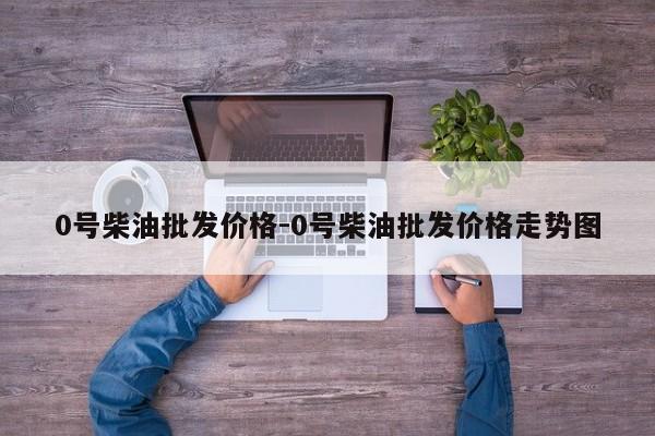 0號柴油批發(fā)價(jià)格-0號柴油批發(fā)價(jià)格走勢圖