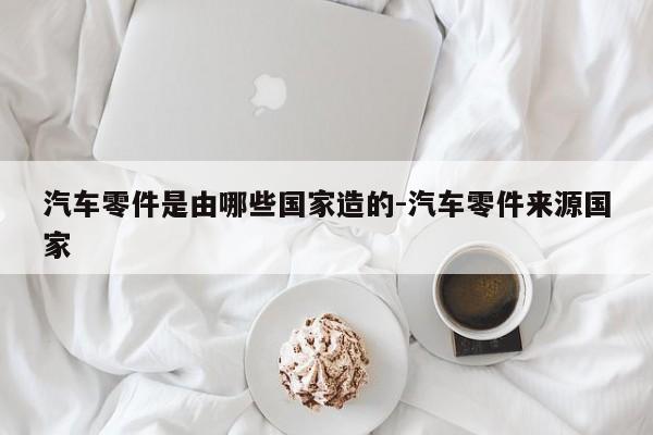 汽車(chē)零件是由哪些國(guó)家造的-汽車(chē)零件來(lái)源國(guó)家