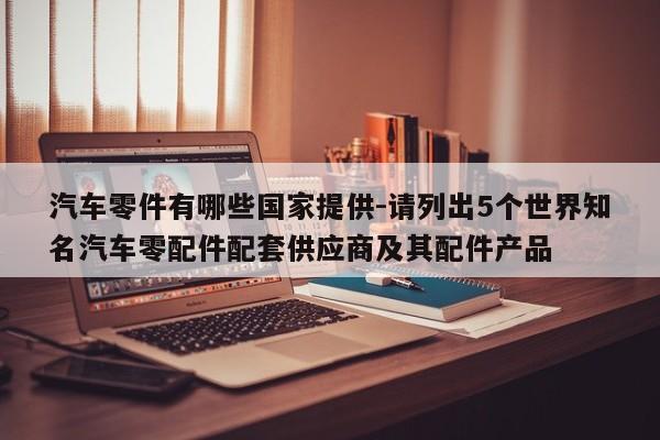 汽車零件有哪些國家提供-請列出5個世界知名汽車零配件配套供應商及其配件產(chǎn)品