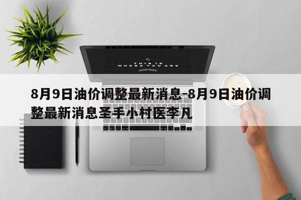 8月9日油價調整最新消息-8月9日油價調整最新消息圣手小村醫(yī)李凡
