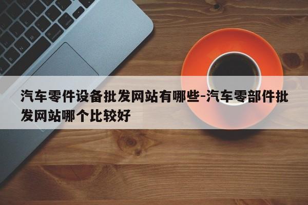汽車零件設備批發(fā)網(wǎng)站有哪些-汽車零部件批發(fā)網(wǎng)站哪個比較好