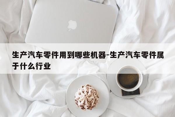 生產汽車零件用到哪些機器-生產汽車零件屬于什么行業(yè)