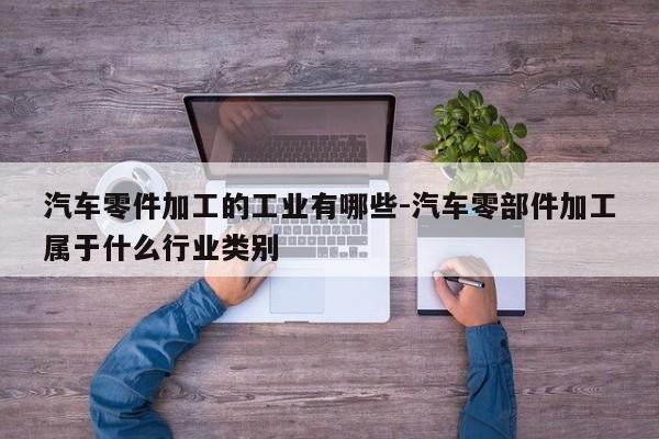 汽車零件加工的工業(yè)有哪些-汽車零部件加工屬于什么行業(yè)類別