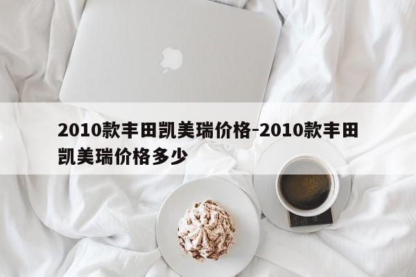 2010款豐田凱美瑞價(jià)格-2010款豐田凱美瑞價(jià)格多少