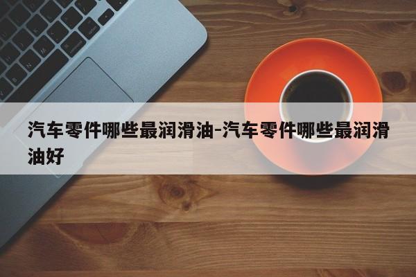 汽車零件哪些最潤(rùn)滑油-汽車零件哪些最潤(rùn)滑油好