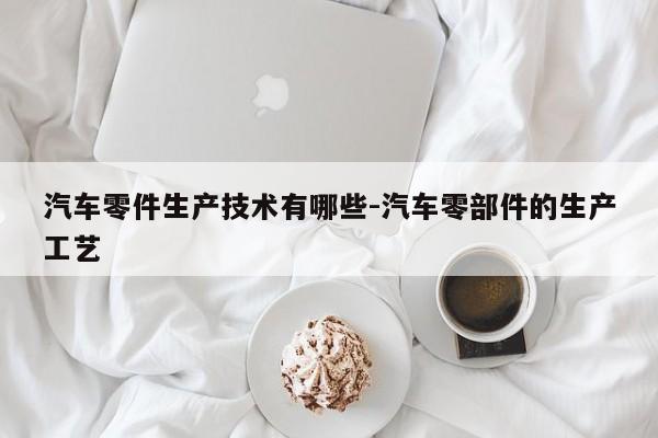 汽車零件生產(chǎn)技術(shù)有哪些-汽車零部件的生產(chǎn)工藝