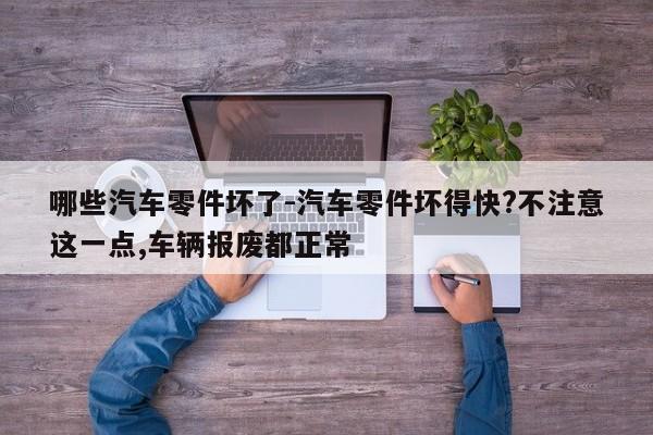 哪些汽車零件壞了-汽車零件壞得快?不注意這一點,車輛報廢都正常
