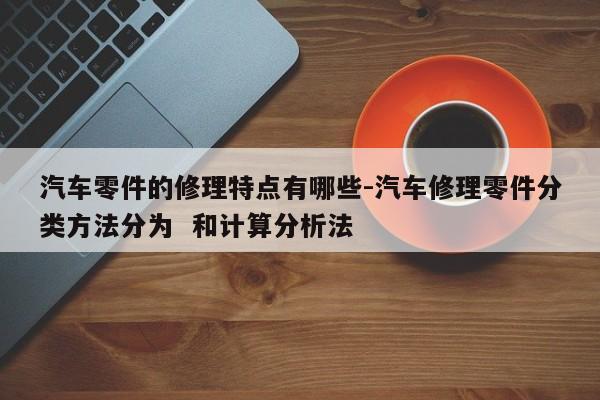 汽車零件的修理特點有哪些-汽車修理零件分類方法分為  和計算分析法