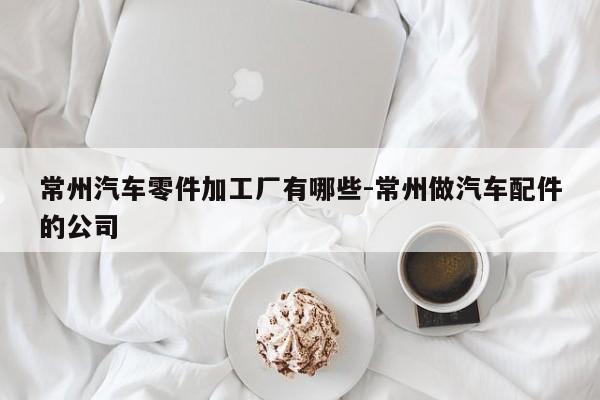 常州汽車(chē)零件加工廠有哪些-常州做汽車(chē)配件的公司