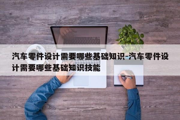 汽車零件設(shè)計需要哪些基礎(chǔ)知識-汽車零件設(shè)計需要哪些基礎(chǔ)知識技能