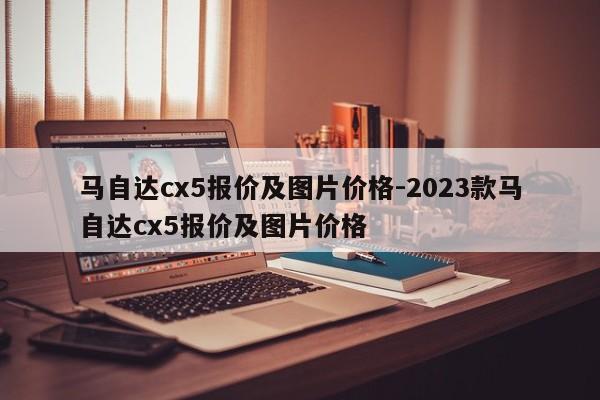 馬自達(dá)cx5報(bào)價(jià)及圖片價(jià)格-2023款馬自達(dá)cx5報(bào)價(jià)及圖片價(jià)格