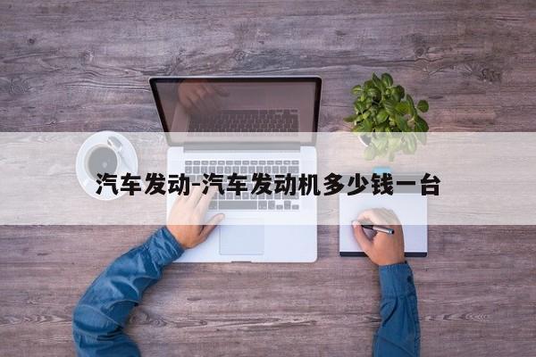 汽車發(fā)動-汽車發(fā)動機多少錢一臺