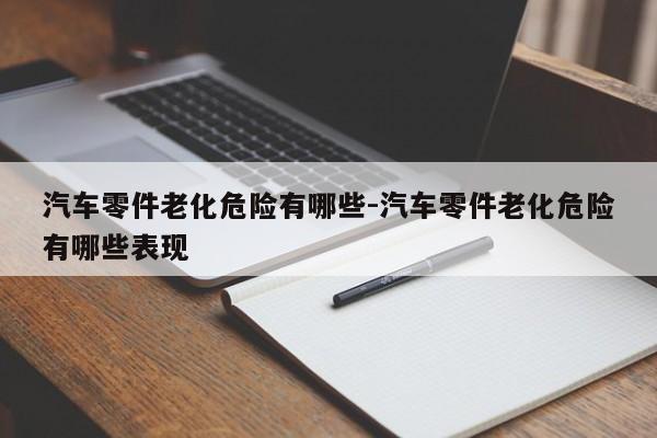 汽車零件老化危險(xiǎn)有哪些-汽車零件老化危險(xiǎn)有哪些表現(xiàn)