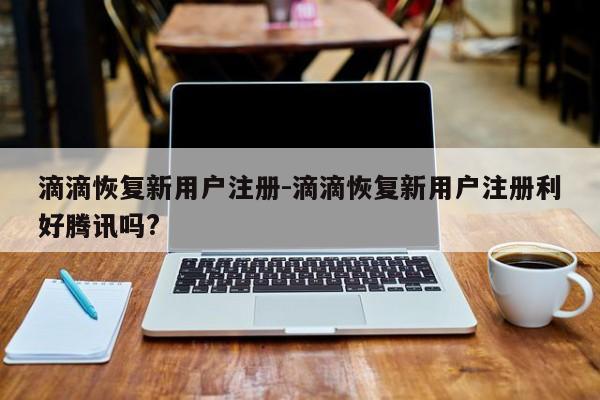 滴滴恢復(fù)新用戶注冊(cè)-滴滴恢復(fù)新用戶注冊(cè)利好騰訊嗎?