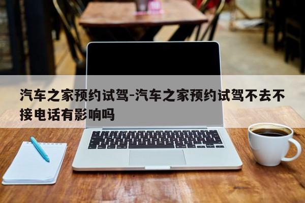 汽車之家預約試駕-汽車之家預約試駕不去不接電話有影響嗎