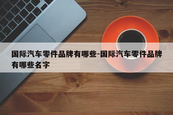 國際汽車零件品牌有哪些-國際汽車零件品牌有哪些名字