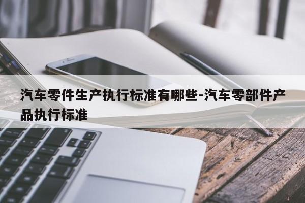 汽車零件生產(chǎn)執(zhí)行標準有哪些-汽車零部件產(chǎn)品執(zhí)行標準