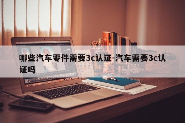 哪些汽車零件需要3c認(rèn)證-汽車需要3c認(rèn)證嗎
