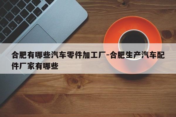 合肥有哪些汽車(chē)零件加工廠-合肥生產(chǎn)汽車(chē)配件廠家有哪些