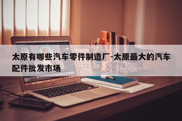 太原有哪些汽車零件制造廠-太原最大的汽車配件批發(fā)市場(chǎng)