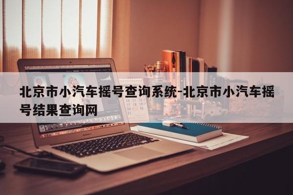 北京市小汽車搖號查詢系統(tǒng)-北京市小汽車搖號結(jié)果查詢網(wǎng)
