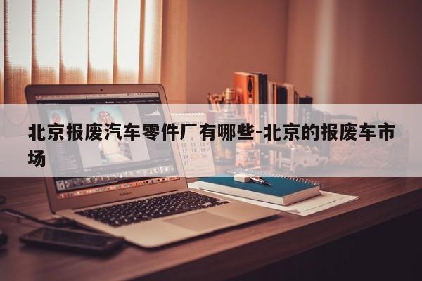 北京報(bào)廢汽車(chē)零件廠有哪些-北京的報(bào)廢車(chē)市場(chǎng)
