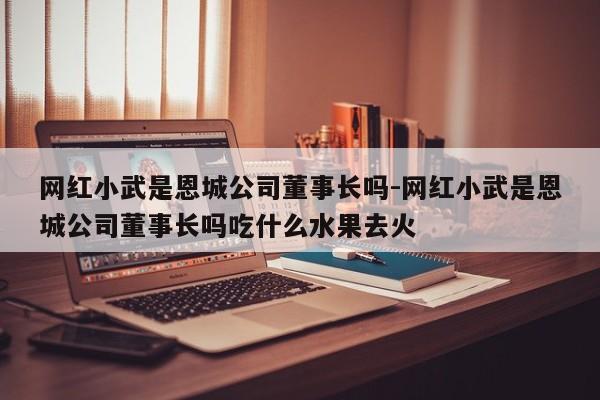 網(wǎng)紅小武是恩城公司董事長(zhǎng)嗎-網(wǎng)紅小武是恩城公司董事長(zhǎng)嗎吃什么水果去火
