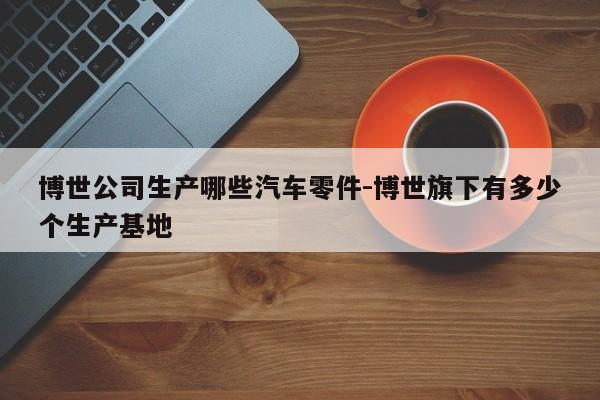 博世公司生產(chǎn)哪些汽車零件-博世旗下有多少個生產(chǎn)基地