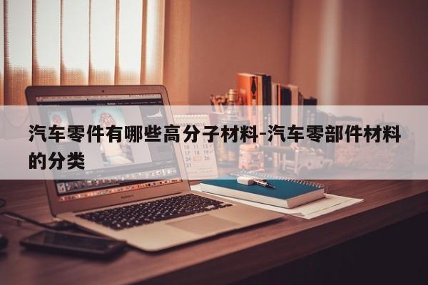 汽車零件有哪些高分子材料-汽車零部件材料的分類