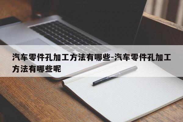 汽車(chē)零件孔加工方法有哪些-汽車(chē)零件孔加工方法有哪些呢