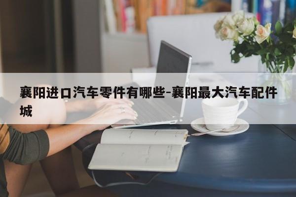 襄陽進口汽車零件有哪些-襄陽最大汽車配件城