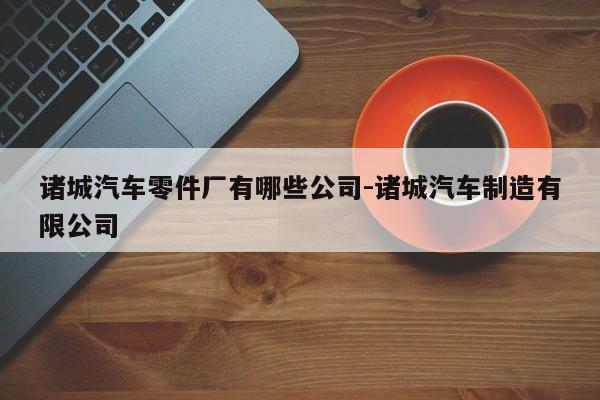 諸城汽車(chē)零件廠有哪些公司-諸城汽車(chē)制造有限公司