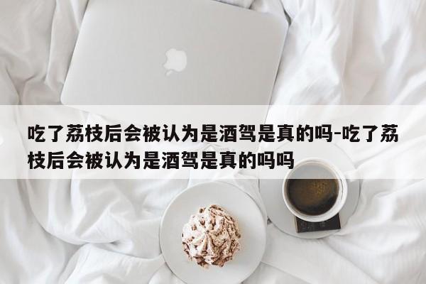 吃了荔枝后會被認(rèn)為是酒駕是真的嗎-吃了荔枝后會被認(rèn)為是酒駕是真的嗎嗎