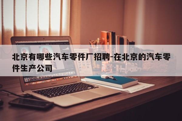 北京有哪些汽車(chē)零件廠招聘-在北京的汽車(chē)零件生產(chǎn)公司