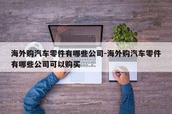 海外購(gòu)汽車零件有哪些公司-海外購(gòu)汽車零件有哪些公司可以購(gòu)買