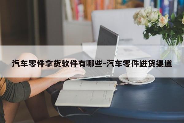 汽車零件拿貨軟件有哪些-汽車零件進(jìn)貨渠道