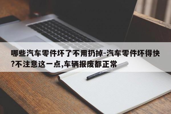哪些汽車零件壞了不用扔掉-汽車零件壞得快?不注意這一點,車輛報廢都正常
